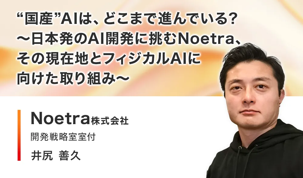 ”国産”AIは、どこまで進んでいる？
～日本発のAI開発に挑むNoetra、その現在地とフィジカルAIに向けた取り組み～