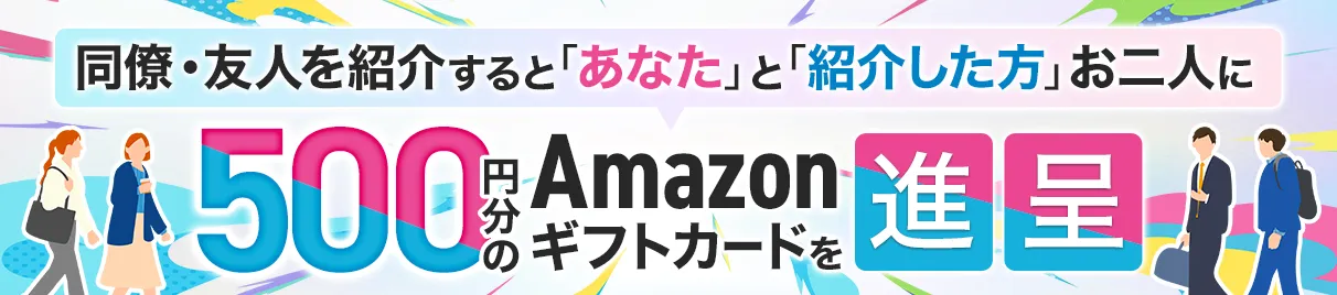 同僚・友人を紹介いただくと“あなた”と“紹介した方”お二人に500円分のAmazonギフトカードを進呈
