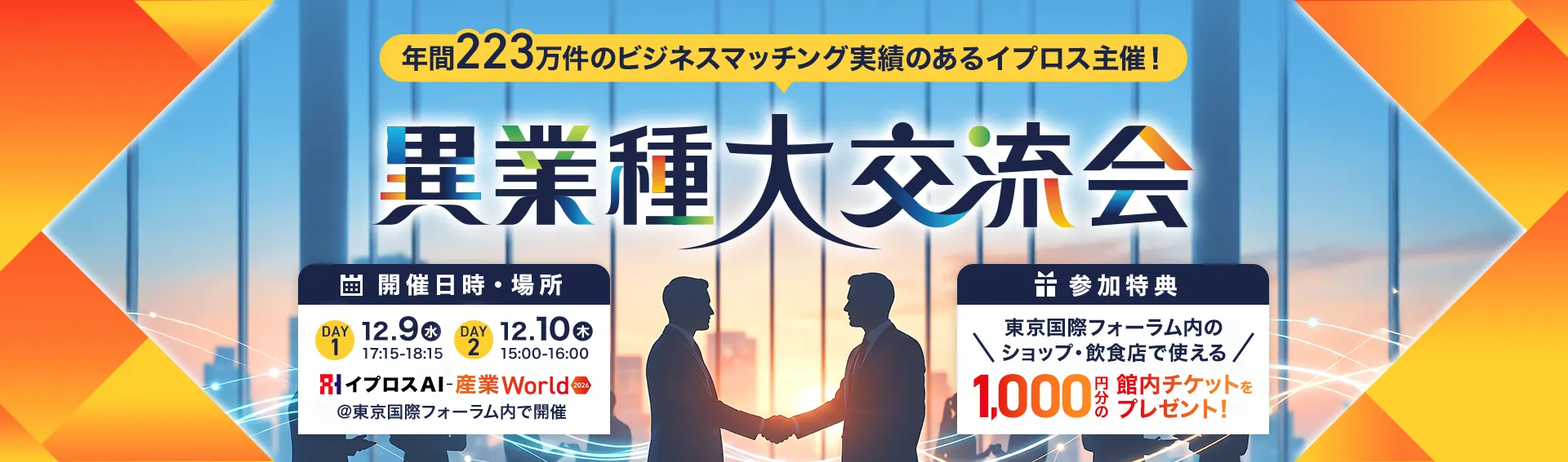 年間223万件のビジネスマッチング実績のあるイプロス主催！異業種大交流会 開催日時・場所 DAY1 12.9（水）17:15-18:15 DAY2 12.10（木）15:00-16:00 イプロスAI-産業World 2026 ＠東京国際フォーラム内で開催 参加特典 東京国際フォーラム内のショップ・飲食店で使える1,000円分の館内チケットをプレゼント！