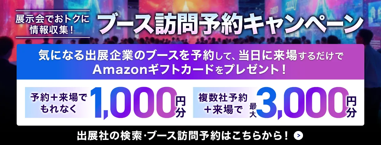 展示会でおトクに情報収集！ブース訪問予約キャンペーン　気になる出展企業のブースを予約して、当日に来場するだけでAmazonギフトカードをプレゼント！予約＋来場でもれなく1,000円分、複数社予約＋来場で最大3,000円分