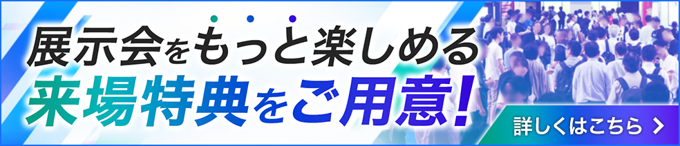 展示会をもっと楽しめる 来場特典をご用意！ 詳しくはこちら