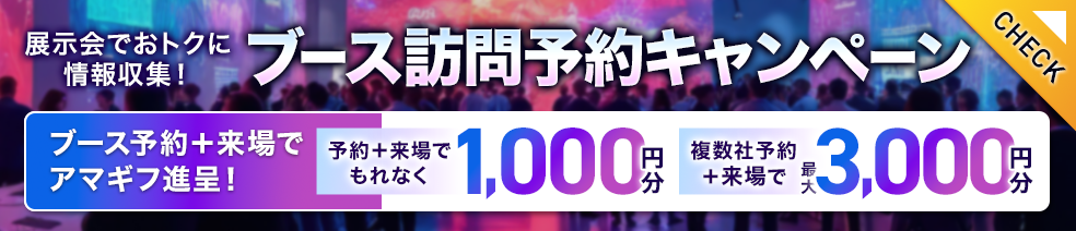 展示会でおトクに情報収集！ブース訪問予約キャンペーン ブース予約＋来場でアマギフ進呈！予約＋来場でもれなく1,000円分、複数社予約＋来場で最大3,000円分